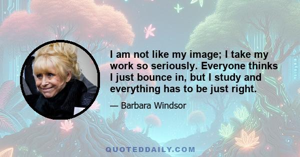 I am not like my image; I take my work so seriously. Everyone thinks I just bounce in, but I study and everything has to be just right.