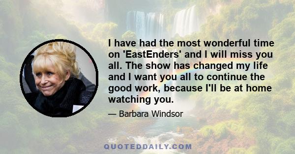 I have had the most wonderful time on 'EastEnders' and I will miss you all. The show has changed my life and I want you all to continue the good work, because I'll be at home watching you.