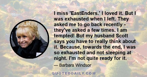 I miss 'EastEnders.' I loved it. But I was exhausted when I left. They asked me to go back recently - they've asked a few times. I am tempted! But my husband Scott says you have to really think about it. Because,