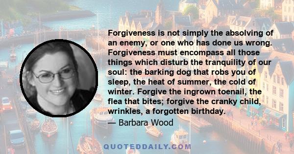 Forgiveness is not simply the absolving of an enemy, or one who has done us wrong. Forgiveness must encompass all those things which disturb the tranquility of our soul: the barking dog that robs you of sleep, the heat