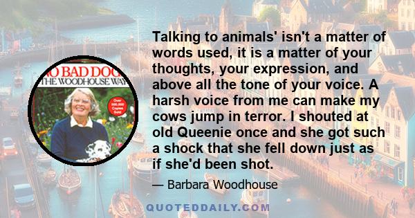 Talking to animals' isn't a matter of words used, it is a matter of your thoughts, your expression, and above all the tone of your voice. A harsh voice from me can make my cows jump in terror. I shouted at old Queenie