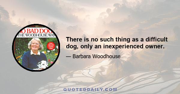 There is no such thing as a difficult dog, only an inexperienced owner.