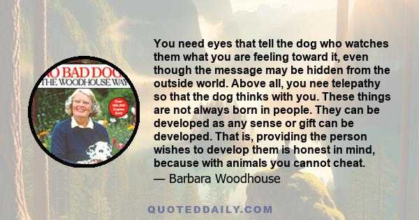 You need eyes that tell the dog who watches them what you are feeling toward it, even though the message may be hidden from the outside world. Above all, you nee telepathy so that the dog thinks with you. These things