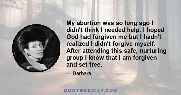 My abortion was so long ago I didn't think I needed help. I hoped God had forgiven me but I hadn't realized I didn't forgive myself. After attending this safe, nurturing group I know that I am forgiven and set free.