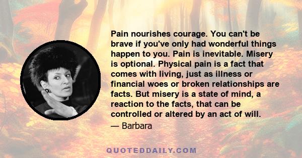 Pain nourishes courage. You can't be brave if you've only had wonderful things happen to you. Pain is inevitable. Misery is optional. Physical pain is a fact that comes with living, just as illness or financial woes or