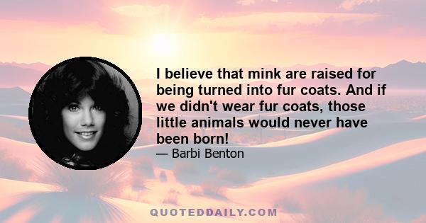 I believe that mink are raised for being turned into fur coats. And if we didn't wear fur coats, those little animals would never have been born!