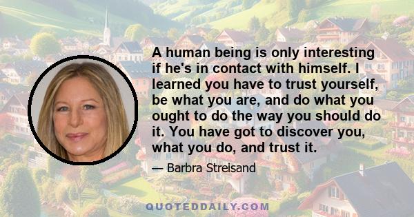 A human being is only interesting if he's in contact with himself. I learned you have to trust yourself, be what you are, and do what you ought to do the way you should do it. You have got to discover you, what you do,