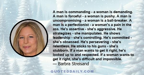 A man is commanding - a woman is demanding. A man is forceful - a woman is pushy. A man is uncompromising - a woman is a ball-breaker. A man is a perfectionist - a woman's a pain in the ass. He's assertive - she's