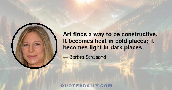 Art finds a way to be constructive. It becomes heat in cold places; it becomes light in dark places.