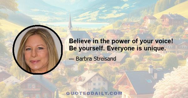 Believe in the power of your voice! Be yourself. Everyone is unique.