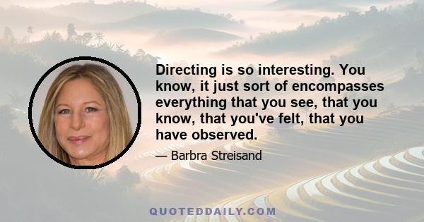 Directing is so interesting. You know, it just sort of encompasses everything that you see, that you know, that you've felt, that you have observed.