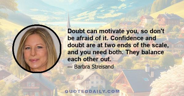 Doubt can motivate you, so don't be afraid of it. Confidence and doubt are at two ends of the scale, and you need both. They balance each other out.