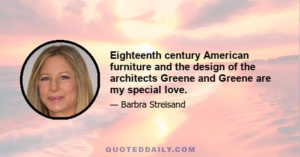 Eighteenth century American furniture and the design of the architects Greene and Greene are my special love.