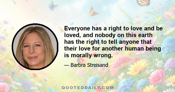 Everyone has a right to love and be loved, and nobody on this earth has the right to tell anyone that their love for another human being is morally wrong.