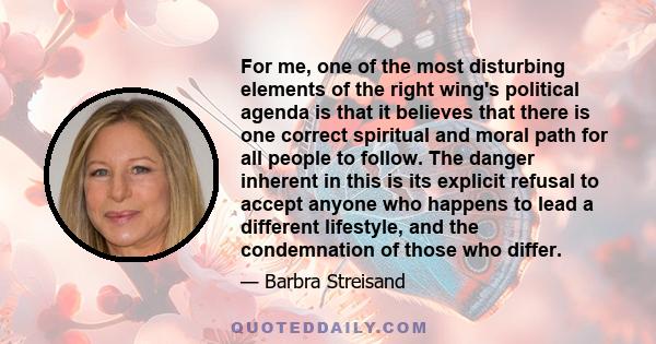 For me, one of the most disturbing elements of the right wing's political agenda is that it believes that there is one correct spiritual and moral path for all people to follow. The danger inherent in this is its