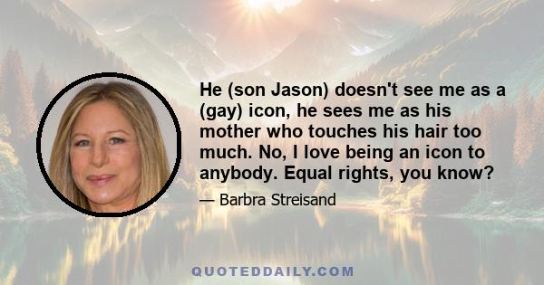 He (son Jason) doesn't see me as a (gay) icon, he sees me as his mother who touches his hair too much. No, I love being an icon to anybody. Equal rights, you know?