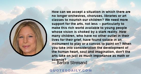 How can we accept a situation in which there are no longer orchestras, choruses, libraries or art classes to nourish our children? We need more support for the arts, not less -- particularly to make this rich world