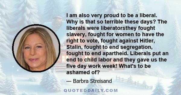 I am also very proud to be a liberal. Why is that so terrible these days? The liberals were liberatorsthey fought slavery, fought for women to have the right to vote, fought against Hitler, Stalin, fought to end