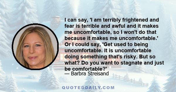 I can say, 'I am terribly frightened and fear is terrible and awful and it makes me uncomfortable, so I won't do that because it makes me uncomfortable.' Or I could say, 'Get used to being uncomfortable. It is