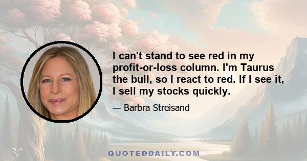 I can't stand to see red in my profit-or-loss column. I'm Taurus the bull, so I react to red. If I see it, I sell my stocks quickly.