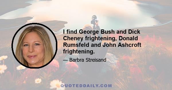 I find George Bush and Dick Cheney frightening, Donald Rumsfeld and John Ashcroft frightening.