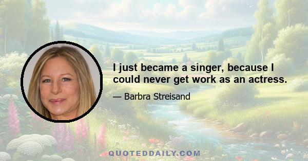 I just became a singer, because I could never get work as an actress.