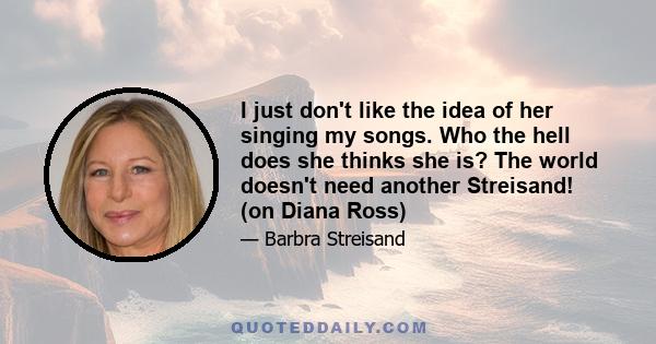 I just don't like the idea of her singing my songs. Who the hell does she thinks she is? The world doesn't need another Streisand! (on Diana Ross)