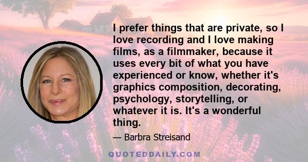 I prefer things that are private, so I love recording and I love making films, as a filmmaker, because it uses every bit of what you have experienced or know, whether it's graphics composition, decorating, psychology,