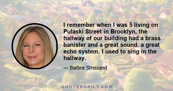 I remember when I was 5 living on Pulaski Street in Brooklyn, the hallway of our building had a brass banister and a great sound, a great echo system. I used to sing in the hallway.