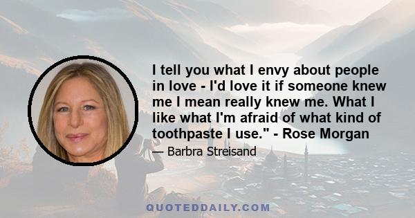 I tell you what I envy about people in love - I'd love it if someone knew me I mean really knew me. What I like what I'm afraid of what kind of toothpaste I use. - Rose Morgan