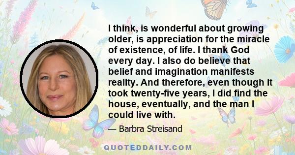 I think, is wonderful about growing older, is appreciation for the miracle of existence, of life. I thank God every day. I also do believe that belief and imagination manifests reality. And therefore, even though it