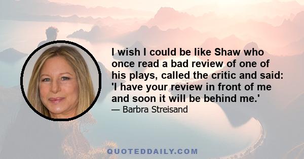 I wish I could be like Shaw who once read a bad review of one of his plays, called the critic and said: 'I have your review in front of me and soon it will be behind me.'