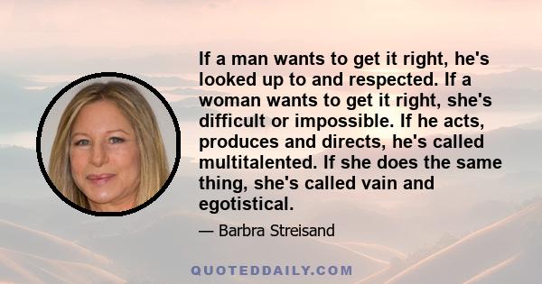 If a man wants to get it right, he's looked up to and respected. If a woman wants to get it right, she's difficult or impossible. If he acts, produces and directs, he's called multitalented. If she does the same thing,