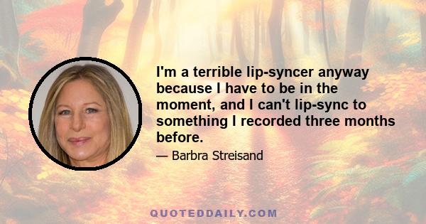 I'm a terrible lip-syncer anyway because I have to be in the moment, and I can't lip-sync to something I recorded three months before.