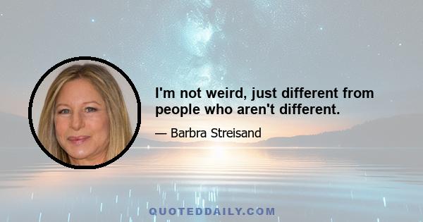 I'm not weird, just different from people who aren't different.