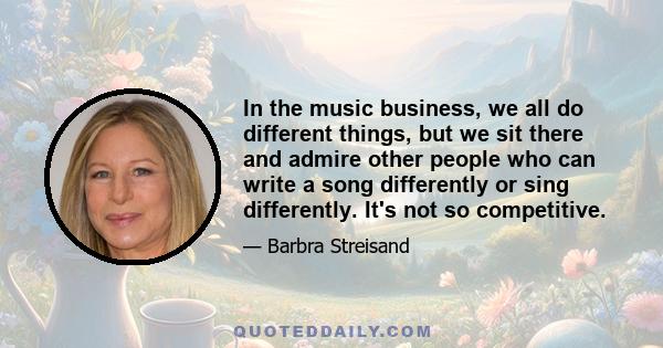 In the music business, we all do different things, but we sit there and admire other people who can write a song differently or sing differently. It's not so competitive.