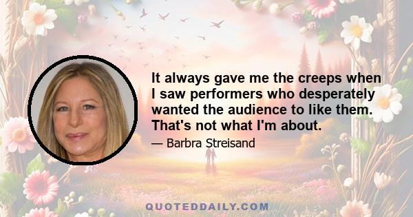 It always gave me the creeps when I saw performers who desperately wanted the audience to like them. That's not what I'm about.