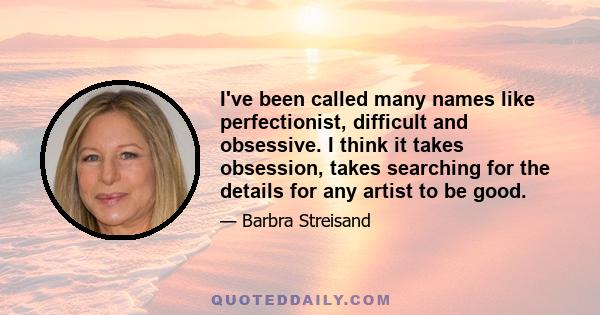 I've been called many names like perfectionist, difficult and obsessive. I think it takes obsession, takes searching for the details for any artist to be good.