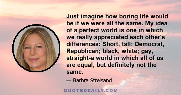 Just imagine how boring life would be if we were all the same. My idea of a perfect world is one in which we really appreciated each other's differences: Short, tall; Democrat, Republican; black, white; gay, straight-a