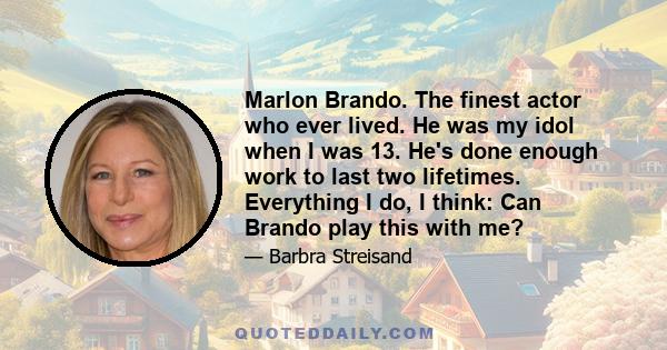 Marlon Brando. The finest actor who ever lived. He was my idol when I was 13. He's done enough work to last two lifetimes. Everything I do, I think: Can Brando play this with me?