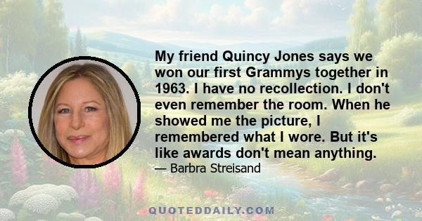 My friend Quincy Jones says we won our first Grammys together in 1963. I have no recollection. I don't even remember the room. When he showed me the picture, I remembered what I wore. But it's like awards don't mean