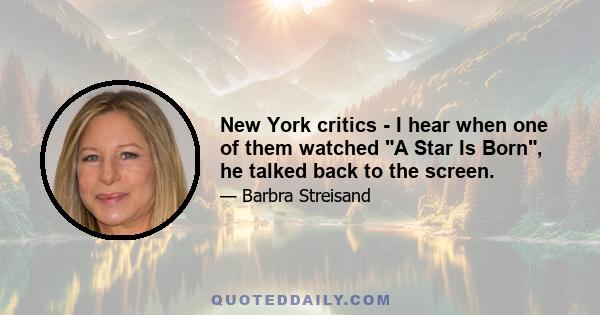 New York critics - I hear when one of them watched A Star Is Born, he talked back to the screen.