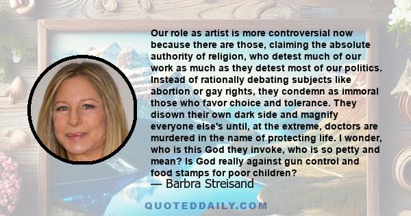 Our role as artist is more controversial now because there are those, claiming the absolute authority of religion, who detest much of our work as much as they detest most of our politics. Instead of rationally debating