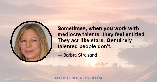 Sometimes, when you work with mediocre talents, they feel entitled. They act like stars. Genuinely talented people don't.