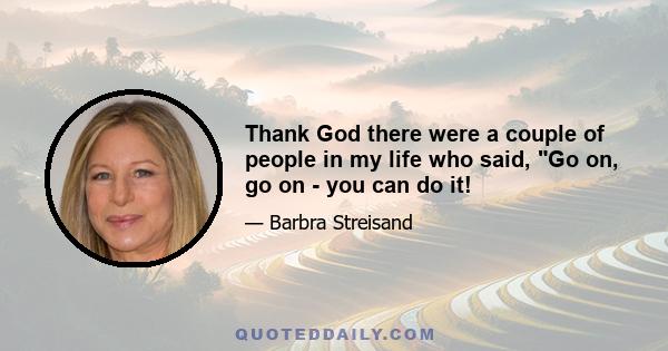 Thank God there were a couple of people in my life who said, Go on, go on - you can do it!