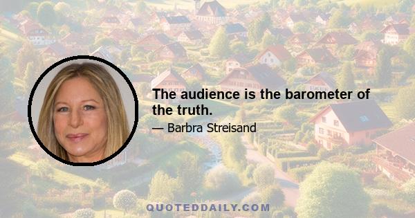 The audience is the barometer of the truth.