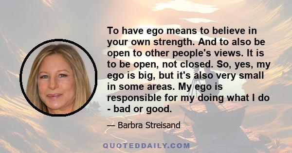 To have ego means to believe in your own strength. And to also be open to other people's views. It is to be open, not closed. So, yes, my ego is big, but it's also very small in some areas. My ego is responsible for my