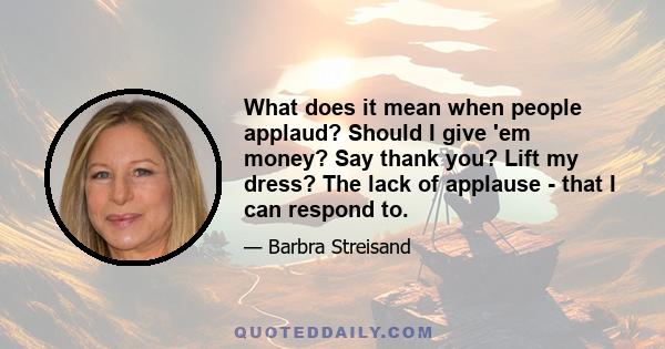 What does it mean when people applaud? Should I give 'em money? Say thank you? Lift my dress? The lack of applause - that I can respond to.