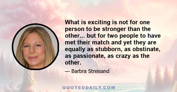 What is exciting is not for one person to be stronger than the other... but for two people to have met their match and yet they are equally as stubborn, as obstinate, as passionate, as crazy as the other.