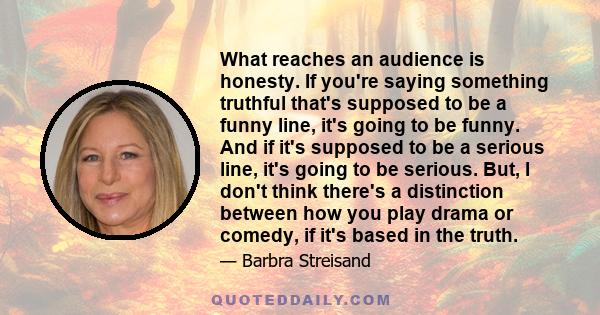 What reaches an audience is honesty. If you're saying something truthful that's supposed to be a funny line, it's going to be funny. And if it's supposed to be a serious line, it's going to be serious. But, I don't